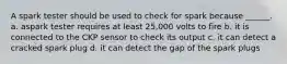 A spark tester should be used to check for spark because ______. a. aspark tester requires at least 25,000 volts to fire b. it is connected to the CKP sensor to check its output c. it can detect a cracked spark plug d. it can detect the gap of the spark plugs