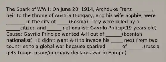 The Spark of WW I: On June 28, 1914, Archduke Franz ________, heir to the throne of Austria Hungary, and his wife Sophie, were ________ in the city of _____(Bosnia) They were killed by a ______citizen and ______ nationalist: Gavrilo Princip(19 years old) Cause: Gavrilo Principe wanted A-H out of _______(bosnian nationalist) HE didn't want A-H to invade his _____ next From two countries to a global war because sparked ______ of ______.(russia gets troops ready/germany declares war in Europe)