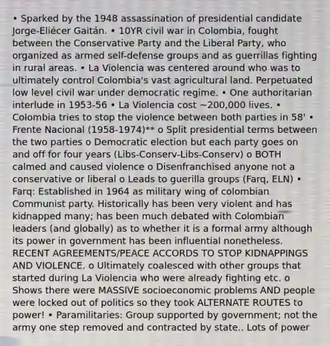 • Sparked by the 1948 assassination of presidential candidate Jorge-Eliécer Gaitán. • 10YR civil war in Colombia, fought between the Conservative Party and the Liberal Party, who organized as armed self-defense groups and as guerrillas fighting in rural areas. • La Violencia was centered around who was to ultimately control Colombia's vast agricultural land. Perpetuated low level civil war under democratic regime. • One authoritarian interlude in 1953-56 • La Violencia cost ~200,000 lives. • Colombia tries to stop the violence between both parties in 58' • Frente Nacional (1958-1974)** o Split presidential terms between the two parties o Democratic election but each party goes on and off for four years (Libs-Conserv-Libs-Conserv) o BOTH calmed and caused violence o Disenfranchised anyone not a conservative or liberal o Leads to guerilla groups (Farq, ELN) • Farq: Established in 1964 as military wing of colombian Communist party. Historically has been very violent and has kidnapped many; has been much debated with Colombian leaders (and globally) as to whether it is a formal army although its power in government has been influential nonetheless. RECENT AGREEMENTS/PEACE ACCORDS TO STOP KIDNAPPINGS AND VIOLENCE. o Ultimately coalesced with other groups that started during La Violencia who were already fighting etc. o Shows there were MASSIVE socioeconomic problems AND people were locked out of politics so they took ALTERNATE ROUTES to power! • Paramilitaries: Group supported by government; not the army one step removed and contracted by state.. Lots of power