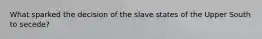 What sparked the decision of the slave states of the Upper South to secede?