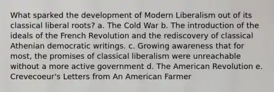 What sparked the development of Modern Liberalism out of its classical liberal roots? a. The Cold War b. The introduction of the ideals of the French Revolution and the rediscovery of classical Athenian democratic writings. c. Growing awareness that for most, the promises of classical liberalism were unreachable without a more active government d. The American Revolution e. Crevecoeur's Letters from An American Farmer