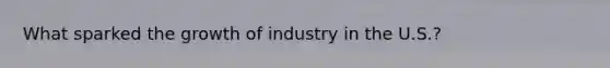 What sparked the growth of industry in the U.S.?