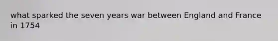 what sparked the seven years war between England and France in 1754