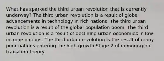 What has sparked the third urban revolution that is currently underway? The third urban revolution is a result of global advancements in technology in rich nations. The third urban revolution is a result of the global population boom. The third urban revolution is a result of declining urban economies in low-income nations. The third urban revolution is the result of many poor nations entering the high-growth Stage 2 of demographic transition theory.