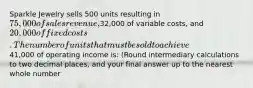 Sparkle Jewelry sells 500 units resulting in 75,000 of sales revenue,32,000 of variable costs, and 20,000 of fixed costs.The number of units that must be sold to achieve41,000 of operating income is: (Round intermediary calculations to two decimal places, and your final answer up to the nearest whole number