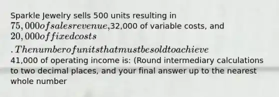 Sparkle Jewelry sells 500 units resulting in 75,000 of sales revenue,32,000 of variable costs, and 20,000 of fixed costs.The number of units that must be sold to achieve41,000 of operating income is: (Round intermediary calculations to two decimal places, and your final answer up to the nearest whole number