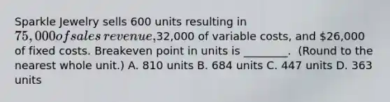 Sparkle Jewelry sells 600 units resulting in​ 75,000 of sales​ revenue,32,000 of variable​ costs, and​ 26,000 of fixed costs. Breakeven point in units is​ ________. ​ (Round to the nearest whole​ unit.) A. 810 units B. 684 units C. 447 units D. 363 units