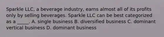 Sparkle LLC, a beverage industry, earns almost all of its profits only by selling beverages. Sparkle LLC can be best categorized as a _____. A. single business B. diversified business C. dominant vertical business D. dominant business