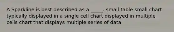 A Sparkline is best described as a _____. small table small chart typically displayed in a single cell chart displayed in multiple cells chart that displays multiple series of data