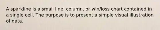 A sparkline is a small line, column, or win/loss chart contained in a single cell. The purpose is to present a simple visual illustration of data.