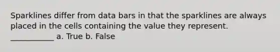 Sparklines differ from data bars in that the sparklines are always placed in the cells containing the value they represent. ___________ a. True b. False