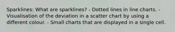 Sparklines: What are sparklines? - Dotted lines in line charts. - Visualisation of the deviation in a scatter chart by using a different colour. - Small charts that are displayed in a single cell.