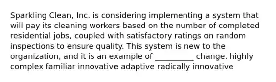 Sparkling Clean, Inc. is considering implementing a system that will pay its cleaning workers based on the number of completed residential jobs, coupled with satisfactory ratings on random inspections to ensure quality. This system is new to the organization, and it is an example of __________ change. highly complex familiar innovative adaptive radically innovative