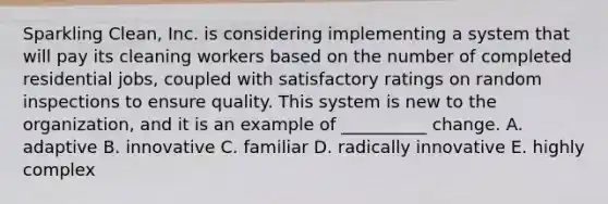 Sparkling Clean, Inc. is considering implementing a system that will pay its cleaning workers based on the number of completed residential jobs, coupled with satisfactory ratings on random inspections to ensure quality. This system is new to the organization, and it is an example of __________ change. A. adaptive B. innovative C. familiar D. radically innovative E. highly complex