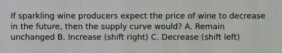 If sparkling wine producers expect the price of wine to decrease in the future, then the supply curve would? A. Remain unchanged B. Increase (shift right) C. Decrease (shift left)