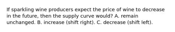 If sparkling wine producers expect the price of wine to decrease in the future, then the supply curve would? A. remain unchanged. B. increase (shift right). C. decrease (shift left).