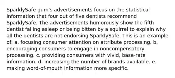 SparklySafe gum's advertisements focus on the statistical information that four out of five dentists recommend SparklySafe. The advertisements humorously show the fifth dentist falling asleep or being bitten by a squirrel to explain why all the dentists are not endorsing SparklySafe. This is an example of: a. focusing consumer attention on attribute processing. b. encouraging consumers to engage in noncompensatory processing. c. providing consumers with vivid, base-rate information. d. increasing the number of brands available. e. making word-of-mouth information more specific.