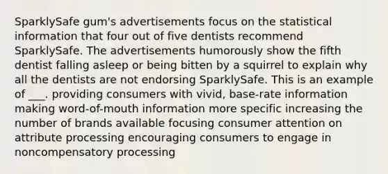 SparklySafe gum's advertisements focus on the statistical information that four out of five dentists recommend SparklySafe. The advertisements humorously show the fifth dentist falling asleep or being bitten by a squirrel to explain why all the dentists are not endorsing SparklySafe. This is an example of ___. providing consumers with vivid, base-rate information making word-of-mouth information more specific increasing the number of brands available focusing consumer attention on attribute processing encouraging consumers to engage in noncompensatory processing