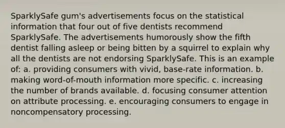 SparklySafe gum's advertisements focus on the statistical information that four out of five dentists recommend SparklySafe. The advertisements humorously show the fifth dentist falling asleep or being bitten by a squirrel to explain why all the dentists are not endorsing SparklySafe. This is an example of: a. providing consumers with vivid, base-rate information. b. making word-of-mouth information more specific. c. increasing the number of brands available. d. focusing consumer attention on attribute processing. e. encouraging consumers to engage in noncompensatory processing.