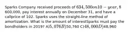 Sparks Company received proceeds of 634,500 on 10-year, 8% bonds issued on January 1, 2019.The bonds had a face value of600,000, pay interest annually on December 31, and have a callprice of 102. Sparks uses the straight-line method of amortization. What is the amount of interestSparks must pay the bondholders in 2019? A)5,076 B)50,760 C)48,000 D)48,960