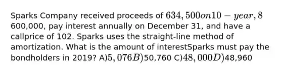 Sparks Company received proceeds of 634,500 on 10-year, 8% bonds issued on January 1, 2019.The bonds had a face value of600,000, pay interest annually on December 31, and have a callprice of 102. Sparks uses the straight-line method of amortization. What is the amount of interestSparks must pay the bondholders in 2019? A)5,076 B)50,760 C)48,000 D)48,960