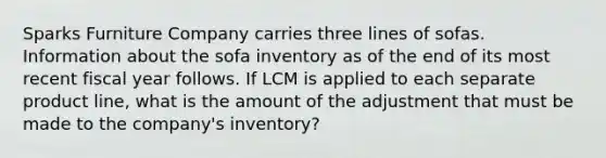 Sparks Furniture Company carries three lines of sofas. Information about the sofa inventory as of the end of its most recent fiscal year follows. If LCM is applied to each separate product line, what is the amount of the adjustment that must be made to the company's inventory?