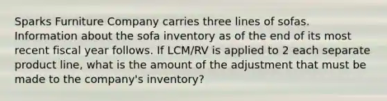 Sparks Furniture Company carries three lines of sofas. Information about the sofa inventory as of the end of its most recent fiscal year follows. If LCM/RV is applied to 2 each separate product line, what is the amount of the adjustment that must be made to the company's inventory?