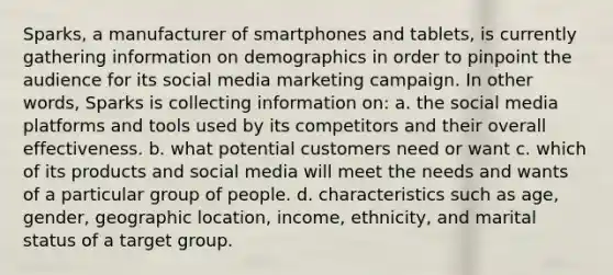 Sparks, a manufacturer of smartphones and tablets, is currently gathering information on demographics in order to pinpoint the audience for its social media marketing campaign. In other words, Sparks is collecting information on: a. the social media platforms and tools used by its competitors and their overall effectiveness. b. what potential customers need or want c. which of its products and social media will meet the needs and wants of a particular group of people. d. characteristics such as age, gender, geographic location, income, ethnicity, and marital status of a target group.