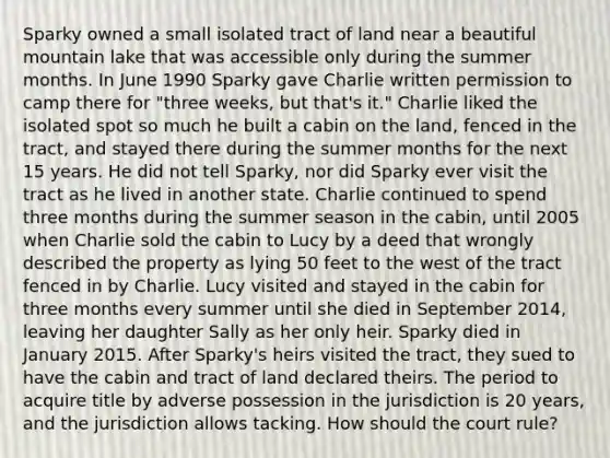 Sparky owned a small isolated tract of land near a beautiful mountain lake that was accessible only during the summer months. In June 1990 Sparky gave Charlie written permission to camp there for "three weeks, but that's it." Charlie liked the isolated spot so much he built a cabin on the land, fenced in the tract, and stayed there during the summer months for the next 15 years. He did not tell Sparky, nor did Sparky ever visit the tract as he lived in another state. Charlie continued to spend three months during the summer season in the cabin, until 2005 when Charlie sold the cabin to Lucy by a deed that wrongly described the property as lying 50 feet to the west of the tract fenced in by Charlie. Lucy visited and stayed in the cabin for three months every summer until she died in September 2014, leaving her daughter Sally as her only heir. Sparky died in January 2015. After Sparky's heirs visited the tract, they sued to have the cabin and tract of land declared theirs. The period to acquire title by adverse possession in the jurisdiction is 20 years, and the jurisdiction allows tacking. How should the court rule?