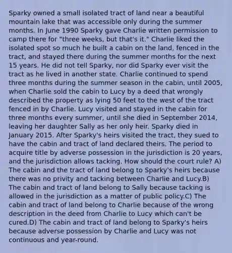 Sparky owned a small isolated tract of land near a beautiful mountain lake that was accessible only during the summer months. In June 1990 Sparky gave Charlie written permission to camp there for "three weeks, but that's it." Charlie liked the isolated spot so much he built a cabin on the land, fenced in the tract, and stayed there during the summer months for the next 15 years. He did not tell Sparky, nor did Sparky ever visit the tract as he lived in another state. Charlie continued to spend three months during the summer season in the cabin, until 2005, when Charlie sold the cabin to Lucy by a deed that wrongly described the property as lying 50 feet to the west of the tract fenced in by Charlie. Lucy visited and stayed in the cabin for three months every summer, until she died in September 2014, leaving her daughter Sally as her only heir. Sparky died in January 2015. After Sparky's heirs visited the tract, they sued to have the cabin and tract of land declared theirs. The period to acquire title by adverse possession in the jurisdiction is 20 years, and the jurisdiction allows tacking. How should the court rule? A) The cabin and the tract of land belong to Sparky's heirs because there was no privity and tacking between Charlie and Lucy.B) The cabin and tract of land belong to Sally because tacking is allowed in the jurisdiction as a matter of public policy.C) The cabin and tract of land belong to Charlie because of the wrong description in the deed from Charlie to Lucy which can't be cured.D) The cabin and tract of land belong to Sparky's heirs because adverse possession by Charlie and Lucy was not continuous and year-round.