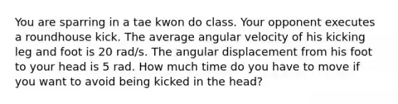 You are sparring in a tae kwon do class. Your opponent executes a roundhouse kick. The average angular velocity of his kicking leg and foot is 20 rad/s. The angular displacement from his foot to your head is 5 rad. How much time do you have to move if you want to avoid being kicked in the head?