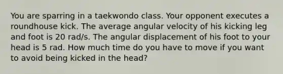 You are sparring in a taekwondo class. Your opponent executes a roundhouse kick. The average angular velocity of his kicking leg and foot is 20 rad/s. The angular displacement of his foot to your head is 5 rad. How much time do you have to move if you want to avoid being kicked in the head?