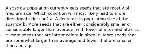 A sparrow population currently eats seeds that are mostly of medium size. Which condition will most likely lead to more directional selection? a. A decrease in population size of the sparrow b. More seeds that are either considerably smaller or considerably larger than average, with fewer of intermediate size c. More seeds that are intermediate in sized. d. More seeds that are somewhat larger than average and fewer that are smaller than average