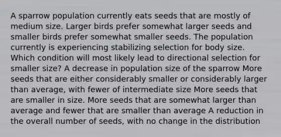 A sparrow population currently eats seeds that are mostly of medium size. Larger birds prefer somewhat larger seeds and smaller birds prefer somewhat smaller seeds. The population currently is experiencing stabilizing selection for body size. Which condition will most likely lead to directional selection for smaller size? A decrease in population size of the sparrow More seeds that are either considerably smaller or considerably larger than average, with fewer of intermediate size More seeds that are smaller in size. More seeds that are somewhat larger than average and fewer that are smaller than average A reduction in the overall number of seeds, with no change in the distribution