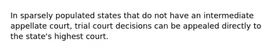 In sparsely populated states that do not have an intermediate appellate court, trial court decisions can be appealed directly to the state's highest court.