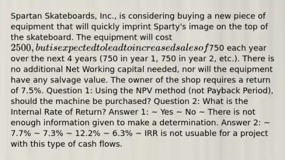 Spartan Skateboards, Inc., is considering buying a new piece of equipment that will quickly imprint Sparty's image on the top of the skateboard. The equipment will cost 2500, but is expected to lead to increased sales of750 each year over the next 4 years (750 in year 1, 750 in year 2, etc.). There is no additional Net Working capital needed, nor will the equipment have any salvage value. The owner of the shop requires a return of 7.5%. Question 1: Using the NPV method (not Payback Period), should the machine be purchased? Question 2: What is the Internal Rate of Return? Answer 1: ~ Yes ~ No ~ There is not enough information given to make a determination. Answer 2: ~ 7.7% ~ 7.3% ~ 12.2% ~ 6.3% ~ IRR is not usuable for a project with this type of cash flows.