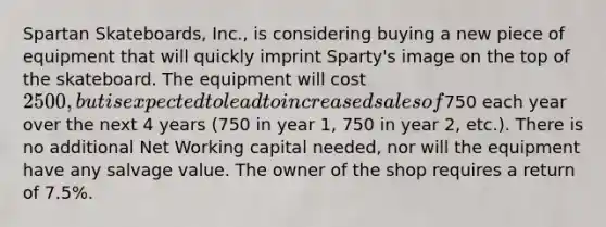 Spartan Skateboards, Inc., is considering buying a new piece of equipment that will quickly imprint Sparty's image on the top of the skateboard. The equipment will cost 2500, but is expected to lead to increased sales of750 each year over the next 4 years (750 in year 1, 750 in year 2, etc.). There is no additional Net Working capital needed, nor will the equipment have any salvage value. The owner of the shop requires a return of 7.5%.