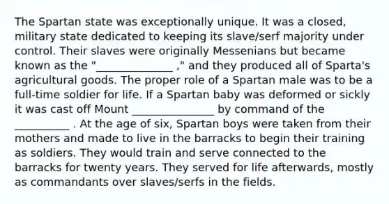 The Spartan state was exceptionally unique. It was a closed, military state dedicated to keeping its slave/serf majority under control. Their slaves were originally Messenians but became known as the "______________ ," and they produced all of Sparta's agricultural goods. The proper role of a Spartan male was to be a full-time soldier for life. If a Spartan baby was deformed or sickly it was cast off Mount _______________ by command of the __________ . At the age of six, Spartan boys were taken from their mothers and made to live in the barracks to begin their training as soldiers. They would train and serve connected to the barracks for twenty years. They served for life afterwards, mostly as commandants over slaves/serfs in the fields.