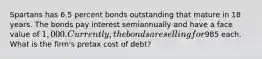 Spartans has 6.5 percent bonds outstanding that mature in 18 years. The bonds pay interest semiannually and have a face value of 1,000. Currently, the bonds are selling for985 each. What is the firm's pretax cost of debt?