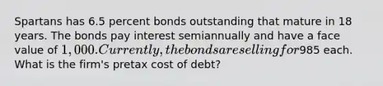 Spartans has 6.5 percent bonds outstanding that mature in 18 years. The bonds pay interest semiannually and have a face value of 1,000. Currently, the bonds are selling for985 each. What is the firm's pretax cost of debt?