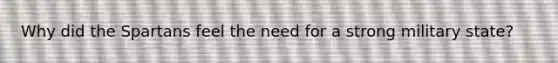 Why did the Spartans feel the need for a strong military state?