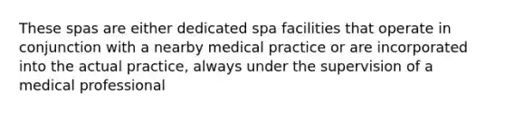 These spas are either dedicated spa facilities that operate in conjunction with a nearby medical practice or are incorporated into the actual practice, always under the supervision of a medical professional