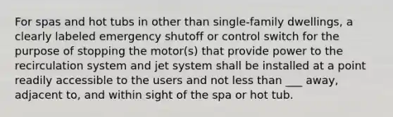 For spas and hot tubs in other than single-family dwellings, a clearly labeled emergency shutoff or control switch for the purpose of stopping the motor(s) that provide power to the recirculation system and jet system shall be installed at a point readily accessible to the users and not less than ___ away, adjacent to, and within sight of the spa or hot tub.