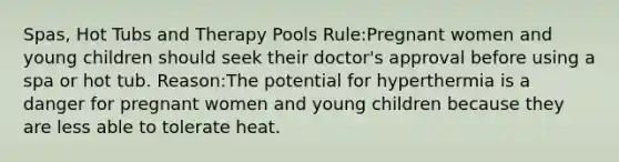 Spas, Hot Tubs and Therapy Pools Rule:Pregnant women and young children should seek their doctor's approval before using a spa or hot tub. Reason:The potential for hyperthermia is a danger for pregnant women and young children because they are less able to tolerate heat.