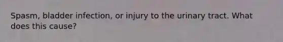 Spasm, bladder infection, or injury to the urinary tract. What does this cause?
