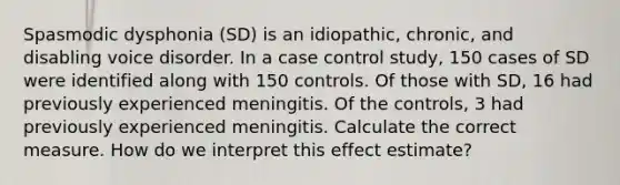 Spasmodic dysphonia (SD) is an idiopathic, chronic, and disabling voice disorder. In a case control study, 150 cases of SD were identified along with 150 controls. Of those with SD, 16 had previously experienced meningitis. Of the controls, 3 had previously experienced meningitis. Calculate the correct measure. How do we interpret this effect estimate?