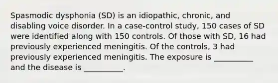 Spasmodic dysphonia (SD) is an idiopathic, chronic, and disabling voice disorder. In a case-control study, 150 cases of SD were identified along with 150 controls. Of those with SD, 16 had previously experienced meningitis. Of the controls, 3 had previously experienced meningitis. The exposure is __________ and the disease is __________.