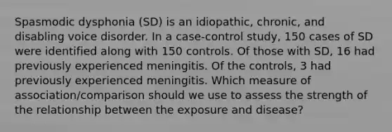 Spasmodic dysphonia (SD) is an idiopathic, chronic, and disabling voice disorder. In a case-control study, 150 cases of SD were identified along with 150 controls. Of those with SD, 16 had previously experienced meningitis. Of the controls, 3 had previously experienced meningitis. Which measure of association/comparison should we use to assess the strength of the relationship between the exposure and disease?