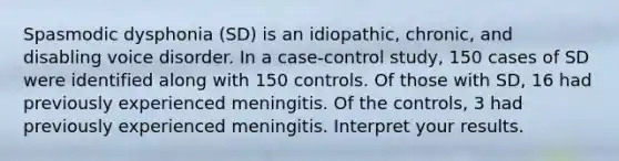 Spasmodic dysphonia (SD) is an idiopathic, chronic, and disabling voice disorder. In a case-control study, 150 cases of SD were identified along with 150 controls. Of those with SD, 16 had previously experienced meningitis. Of the controls, 3 had previously experienced meningitis. Interpret your results.