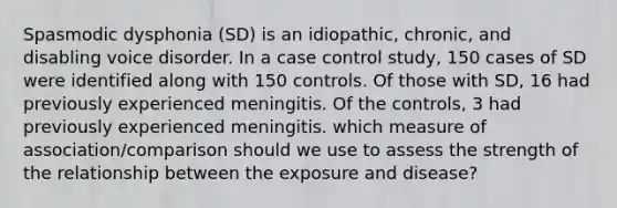 Spasmodic dysphonia (SD) is an idiopathic, chronic, and disabling voice disorder. In a case control study, 150 cases of SD were identified along with 150 controls. Of those with SD, 16 had previously experienced meningitis. Of the controls, 3 had previously experienced meningitis. which measure of association/comparison should we use to assess the strength of the relationship between the exposure and disease?